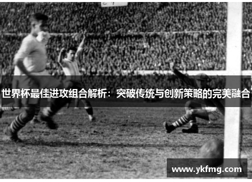 世界杯最佳进攻组合解析:突破传统与创新策略的完美融合 世界杯最佳进攻组合解析:突破传统与创新策略的完美融合