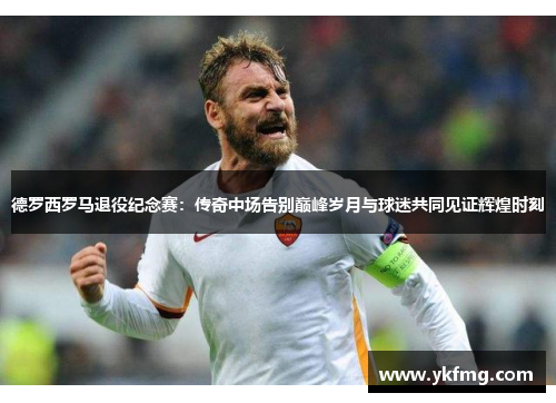 德罗西罗马退役纪念赛：传奇中场告别巅峰岁月与球迷共同见证辉煌时刻