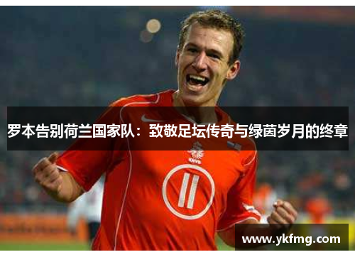 罗本告别荷兰国家队:致敬足坛传奇与绿茵岁月的终章 罗本告别荷兰国家队:致敬足坛传奇与绿茵岁月的终章