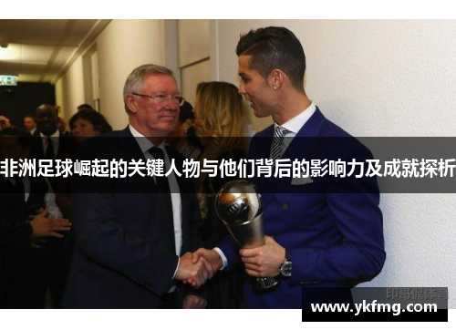 非洲足球崛起的关键人物与他们背后的影响力及成就探析 非洲足球崛起的关键人物与他们背后的影响力及成就探析