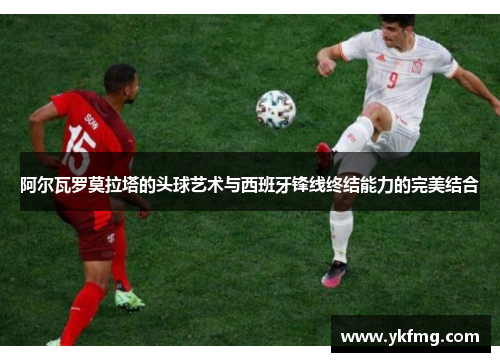 阿尔瓦罗莫拉塔的头球艺术与西班牙锋线终结能力的完美结合 阿尔瓦罗莫拉塔的头球艺术与西班牙锋线终结能力的完美结合