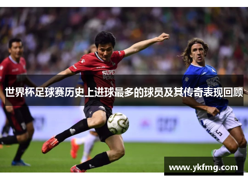 世界杯足球赛历史上进球最多的球员及其传奇表现回顾