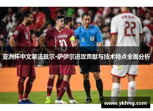 亚洲杯中文莱法兹尔·萨伊尔进攻贡献与技术特点全面分析 亚洲杯中文莱法兹尔·萨伊尔进攻贡献与技术特点全面分析