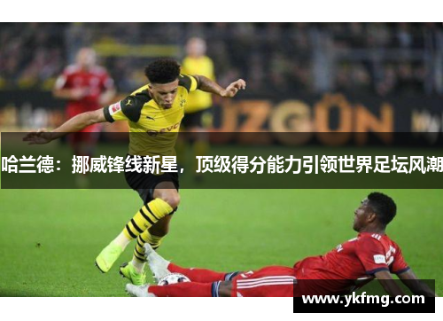 哈兰德：挪威锋线新星，顶级得分能力引领世界足坛风潮