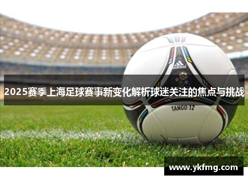 2025赛季上海足球赛事新变化解析球迷关注的焦点与挑战