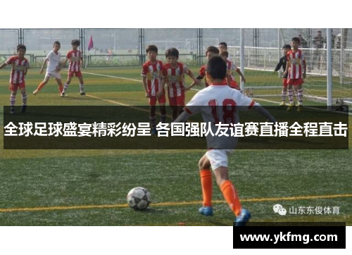 全球足球盛宴精彩纷呈 各国强队友谊赛直播全程直击