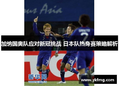 加纳国奥队应对新冠挑战 日本队热身赛策略解析