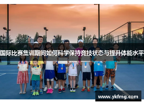 国际比赛集训期间如何科学保持竞技状态与提升体能水平 国际比赛集训期间如何科学保持竞技状态与提升体能水平