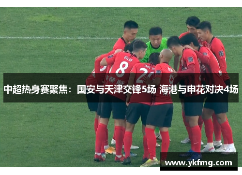 中超热身赛聚焦:国安与天津交锋5场 海港与申花对决4场 中超热身赛聚焦:国安与天津交锋5场 海港与申花对决4场