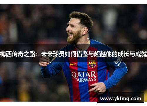 梅西传奇之路：未来球员如何借鉴与超越他的成长与成就
