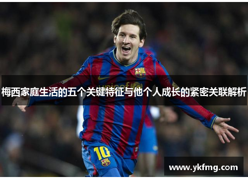 梅西家庭生活的五个关键特征与他个人成长的紧密关联解析