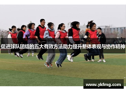 促进球队团结的五大有效方法助力提升整体表现与协作精神 促进球队团结的五大有效方法助力提升整体表现与协作精神