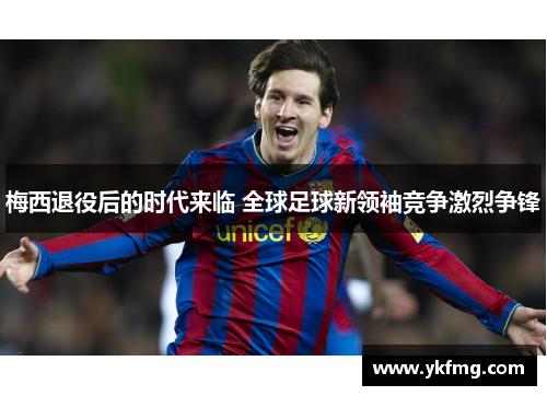 梅西退役后的时代来临 全球足球新领袖竞争激烈争锋