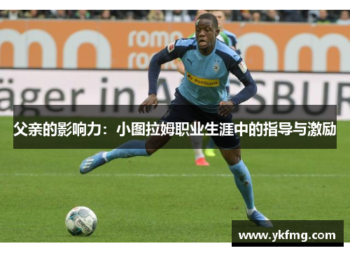 父亲的影响力:小图拉姆职业生涯中的指导与激励 父亲的影响力:小图拉姆职业生涯中的指导与激励