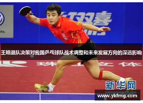 王皓退队决策对我国乒乓球队战术调整和未来发展方向的深远影响 王皓退队决策对我国乒乓球队战术调整和未来发展方向的深远影响