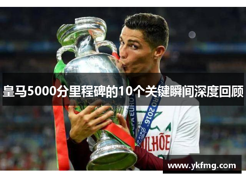 皇马5000分里程碑的10个关键瞬间深度回顾 皇马5000分里程碑的10个关键瞬间深度回顾