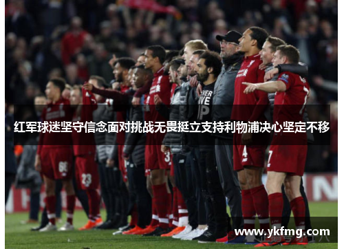 红军球迷坚守信念面对挑战无畏挺立支持利物浦决心坚定不移