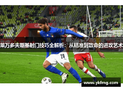 莱万多夫斯基射门技巧全解析：从精准到致命的进攻艺术