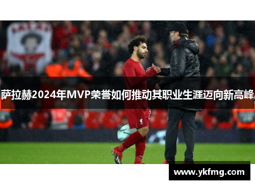 萨拉赫2024年MVP荣誉如何推动其职业生涯迈向新高峰 萨拉赫2024年MVP荣誉如何推动其职业生涯迈向新高峰