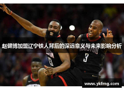 赵健博加盟辽宁铁人背后的深远意义与未来影响分析 赵健博加盟辽宁铁人背后的深远意义与未来影响分析