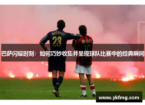 巴萨闪耀时刻：如何巧妙收集并呈现球队比赛中的经典瞬间