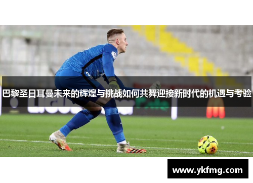 巴黎圣日耳曼未来的辉煌与挑战如何共舞迎接新时代的机遇与考验