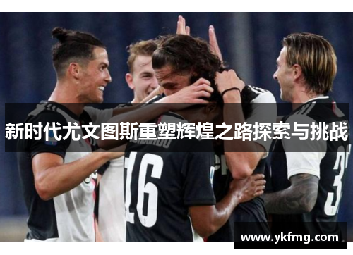 新时代尤文图斯重塑辉煌之路探索与挑战 新时代尤文图斯重塑辉煌之路探索与挑战