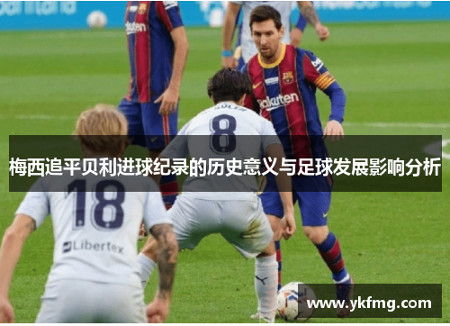 梅西追平贝利进球纪录的历史意义与足球发展影响分析